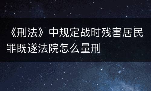《刑法》中规定战时残害居民罪既遂法院怎么量刑