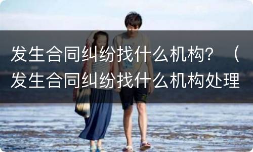 发生合同纠纷找什么机构？（发生合同纠纷找什么机构处理）