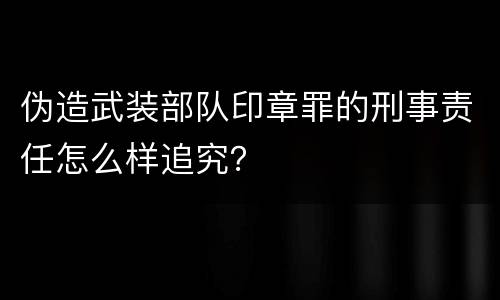 伪造武装部队印章罪的刑事责任怎么样追究？