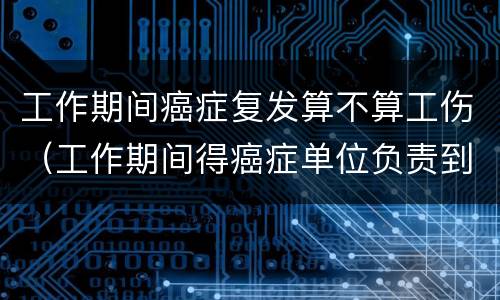 工作期间癌症复发算不算工伤（工作期间得癌症单位负责到退休吗）