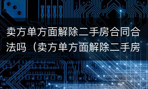 卖方单方面解除二手房合同合法吗（卖方单方面解除二手房合同合法吗怎么办）