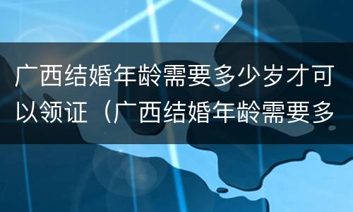 广西结婚年龄需要多少岁才可以领证（广西结婚年龄需要多少岁才可以领证呢）
