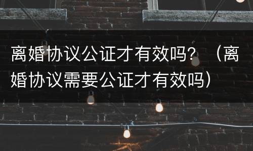 离婚协议公证才有效吗？（离婚协议需要公证才有效吗）
