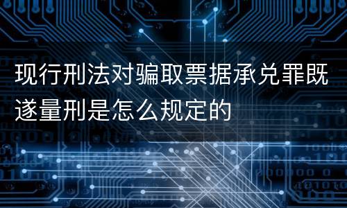 现行刑法对骗取票据承兑罪既遂量刑是怎么规定的