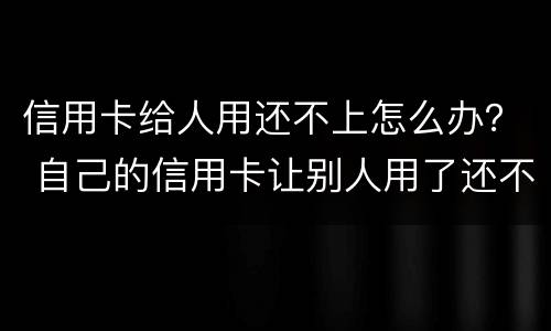 信用卡给人用还不上怎么办？ 自己的信用卡让别人用了还不上会怎么样