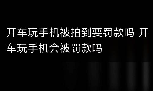开车玩手机被拍到要罚款吗 开车玩手机会被罚款吗