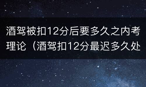 酒驾被扣12分后要多久之内考理论（酒驾扣12分最迟多久处理）