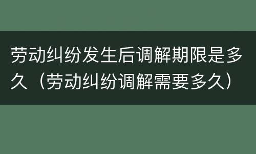 劳动纠纷发生后调解期限是多久（劳动纠纷调解需要多久）