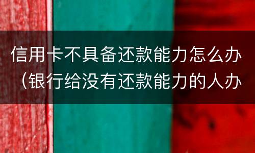 信用卡不具备还款能力怎么办（银行给没有还款能力的人办理信用卡）