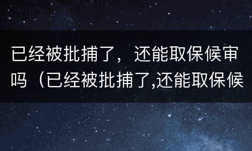 已经被批捕了，还能取保候审吗（已经被批捕了,还能取保候审吗）