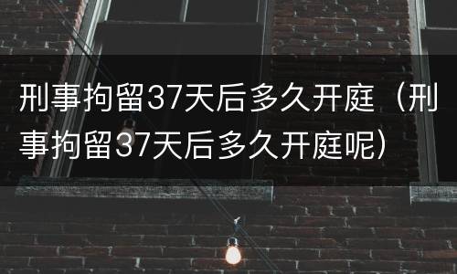 刑事拘留37天后多久开庭（刑事拘留37天后多久开庭呢）