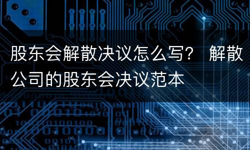 股东会解散决议怎么写？ 解散公司的股东会决议范本