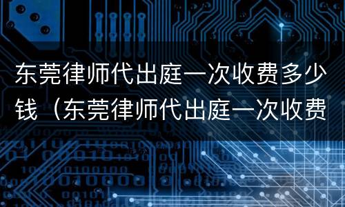 东莞律师代出庭一次收费多少钱（东莞律师代出庭一次收费多少钱啊）