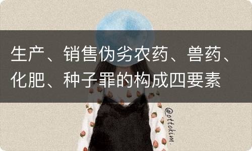 生产、销售伪劣农药、兽药、化肥、种子罪的构成四要素