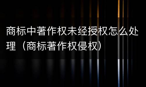 商标中著作权未经授权怎么处理（商标著作权侵权）