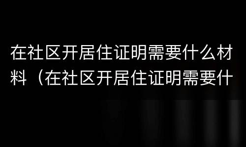 在社区开居住证明需要什么材料（在社区开居住证明需要什么材料和手续）