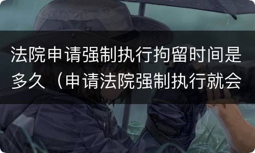 法院申请强制执行拘留时间是多久（申请法院强制执行就会拘留吗）