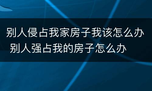 别人侵占我家房子我该怎么办 别人强占我的房子怎么办