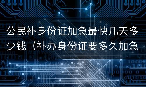公民补身份证加急最快几天多少钱（补办身份证要多久加急需要多少钱）