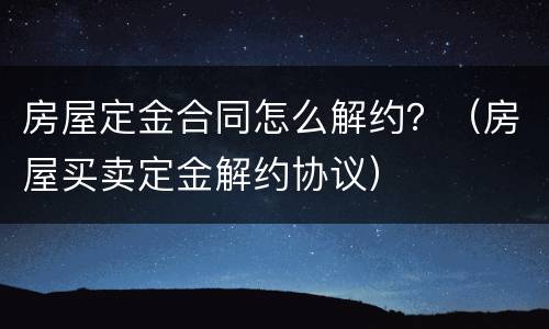 房屋定金合同怎么解约？（房屋买卖定金解约协议）