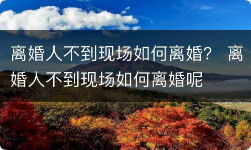 离婚人不到现场如何离婚？ 离婚人不到现场如何离婚呢