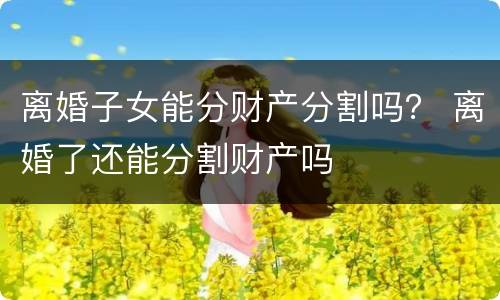 离婚子女能分财产分割吗？ 离婚了还能分割财产吗
