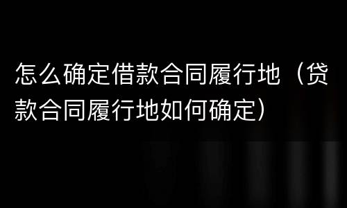 怎么确定借款合同履行地（贷款合同履行地如何确定）