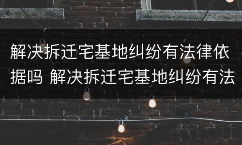 解决拆迁宅基地纠纷有法律依据吗 解决拆迁宅基地纠纷有法律依据吗怎么办