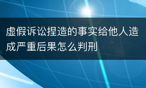 虚假诉讼捏造的事实给他人造成严重后果怎么判刑
