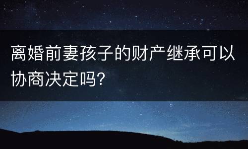 离婚前妻孩子的财产继承可以协商决定吗？