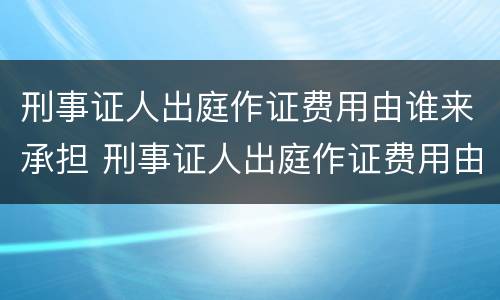 刑事证人出庭作证费用由谁来承担 刑事证人出庭作证费用由谁来承担呢