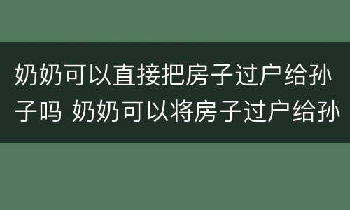 奶奶可以直接把房子过户给孙子吗 奶奶可以将房子过户给孙子吗