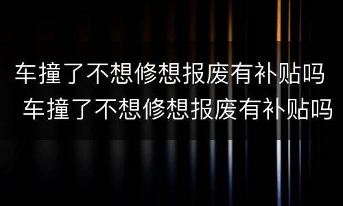 车撞了不想修想报废有补贴吗 车撞了不想修想报废有补贴吗怎么办