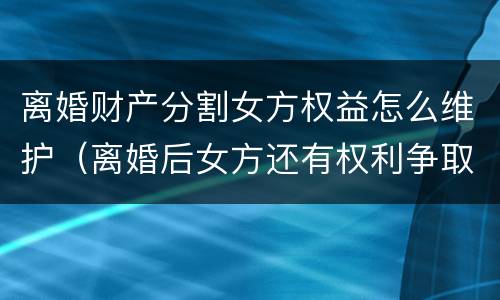 离婚财产分割女方权益怎么维护（离婚后女方还有权利争取财产分割吗）