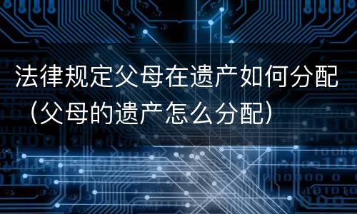 法律规定父母在遗产如何分配（父母的遗产怎么分配）