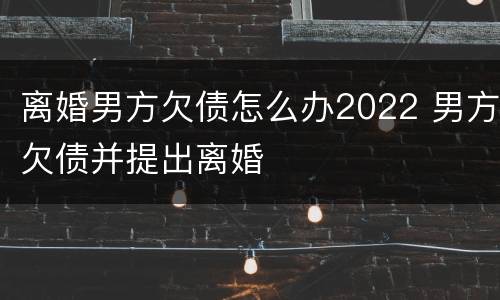 离婚男方欠债怎么办2022 男方欠债并提出离婚