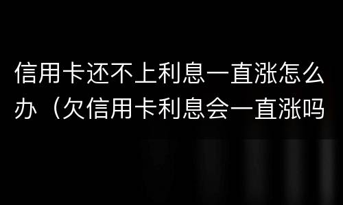信用卡还不上利息一直涨怎么办（欠信用卡利息会一直涨吗?）