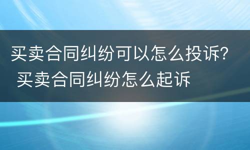 买卖合同纠纷可以怎么投诉？ 买卖合同纠纷怎么起诉