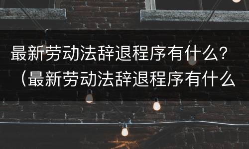 最新劳动法辞退程序有什么？（最新劳动法辞退程序有什么要求）