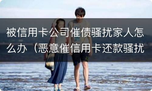 被信用卡公司催债骚扰家人怎么办（恶意催信用卡还款骚扰家人）