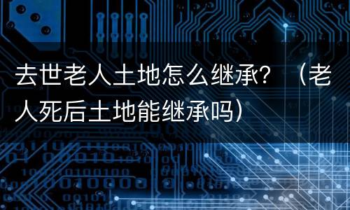 去世老人土地怎么继承？（老人死后土地能继承吗）