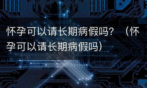 怀孕可以请长期病假吗？（怀孕可以请长期病假吗）