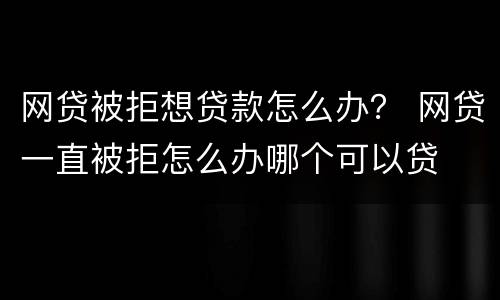 网贷被拒想贷款怎么办？ 网贷一直被拒怎么办哪个可以贷