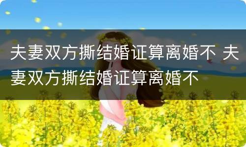 夫妻双方撕结婚证算离婚不 夫妻双方撕结婚证算离婚不