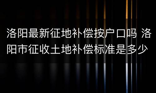 洛阳最新征地补偿按户口吗 洛阳市征收土地补偿标准是多少