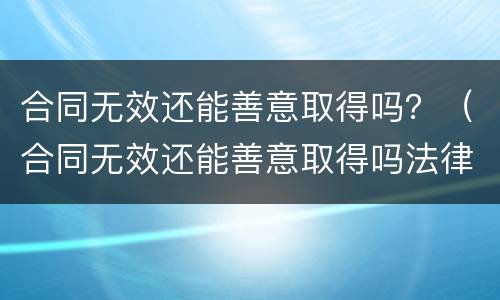 合同无效还能善意取得吗？（合同无效还能善意取得吗法律）