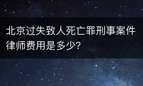 北京过失致人死亡罪刑事案件律师费用是多少？