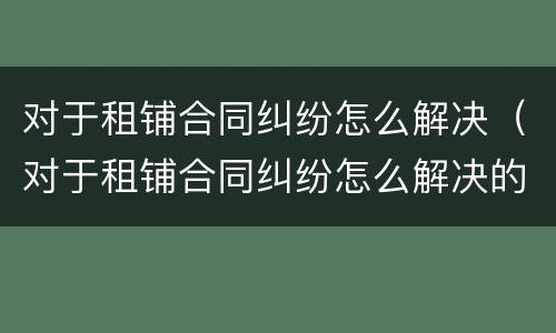对于租铺合同纠纷怎么解决（对于租铺合同纠纷怎么解决的）