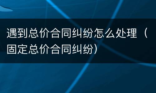 遇到总价合同纠纷怎么处理（固定总价合同纠纷）
