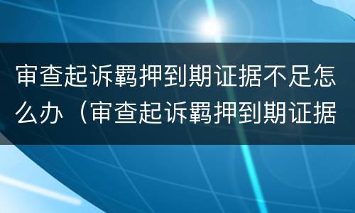 审查起诉羁押到期证据不足怎么办（审查起诉羁押到期证据不足怎么办理）